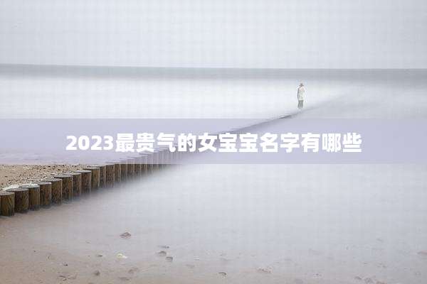 2023最贵气的女宝宝名字有哪些