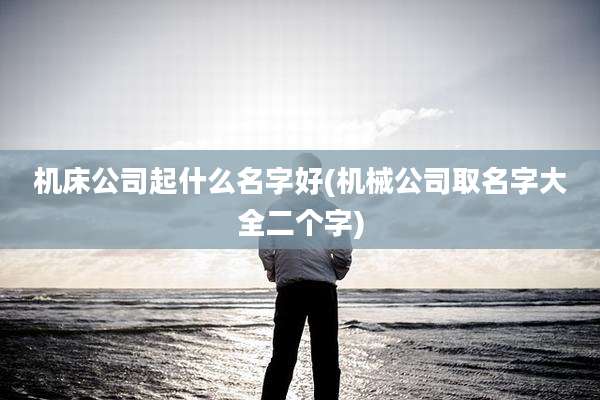 机床公司起什么名字好(机械公司取名字大全二个字)