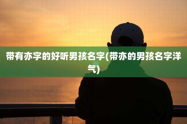 带有亦字的好听男孩名字(带亦的男孩名字洋气)