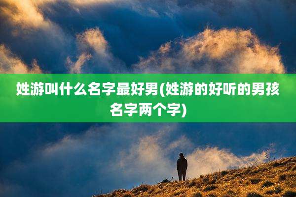 姓游叫什么名字最好男(姓游的好听的男孩名字两个字)