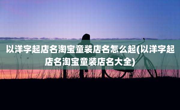 以洋字起店名淘宝童装店名怎么起(以洋字起店名淘宝童装店名大全)