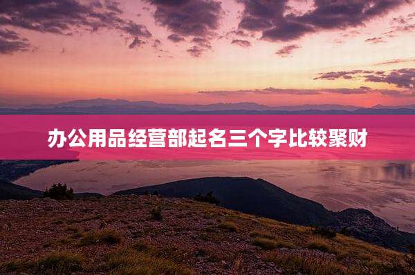 办公用品经营部起名三个字比较聚财