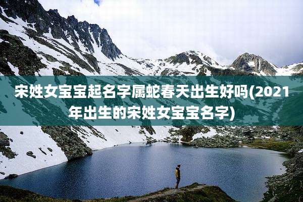 宋姓女宝宝起名字属蛇春天出生好吗(2021年出生的宋姓女宝宝名字)