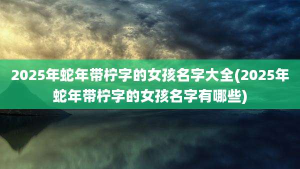2025年蛇年带柠字的女孩名字大全(2025年蛇年带柠字的女孩名字有哪些)
