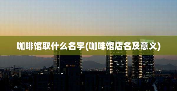 咖啡馆取什么名字(咖啡馆店名及意义)