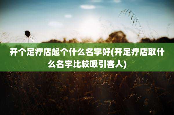 开个足疗店起个什么名字好(开足疗店取什么名字比较吸引客人)