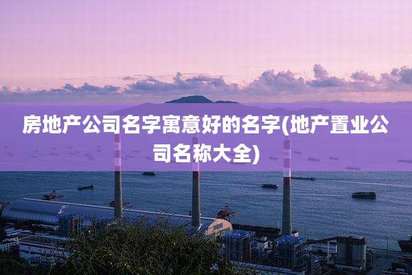 房地产公司名字寓意好的名字(地产置业公司名称大全)