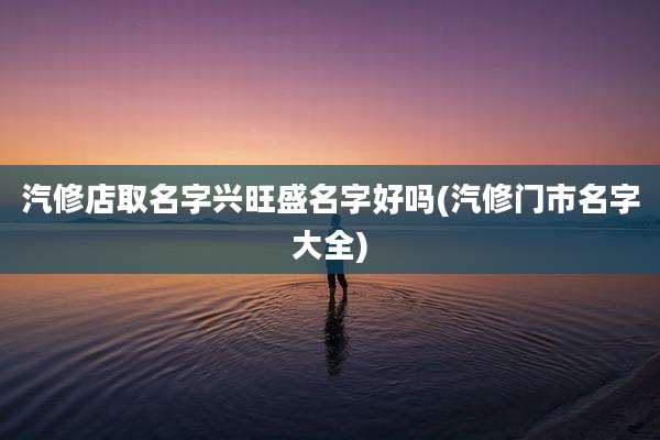 汽修店取名字兴旺盛名字好吗(汽修门市名字大全)