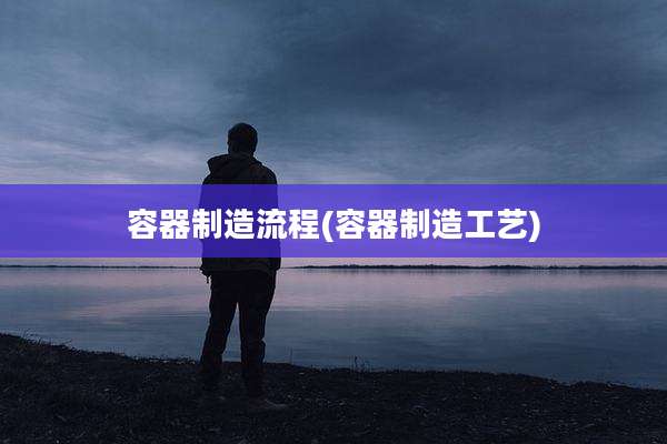 容器制造流程(容器制造工艺)