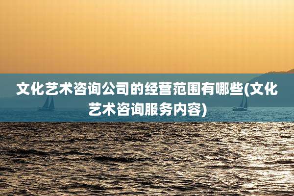 文化艺术咨询公司的经营范围有哪些(文化艺术咨询服务内容)