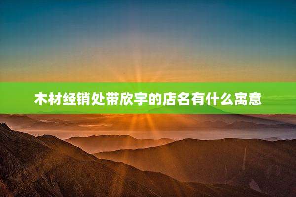 木材经销处带欣字的店名有什么寓意