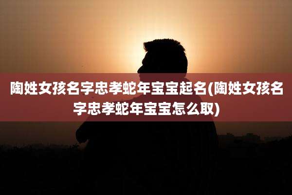 陶姓女孩名字忠孝蛇年宝宝起名(陶姓女孩名字忠孝蛇年宝宝怎么取)