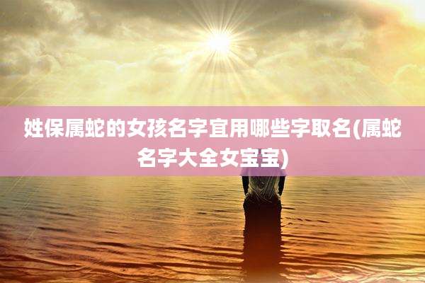 姓保属蛇的女孩名字宜用哪些字取名(属蛇名字大全女宝宝)