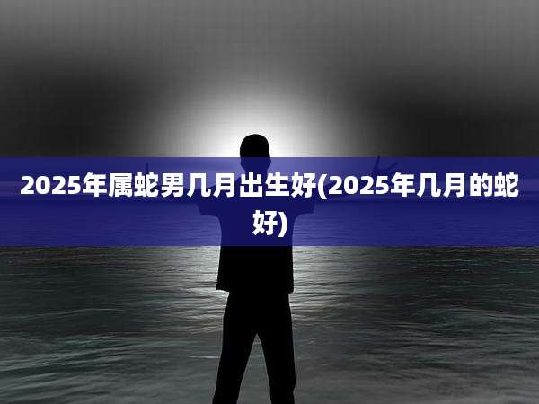 2025年属蛇男几月出生好(2025年几月的蛇好)