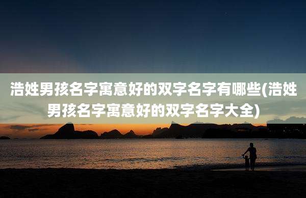 浩姓男孩名字寓意好的双字名字有哪些(浩姓男孩名字寓意好的双字名字大全)