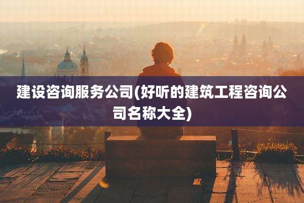 建设咨询服务公司(好听的建筑工程咨询公司名称大全)