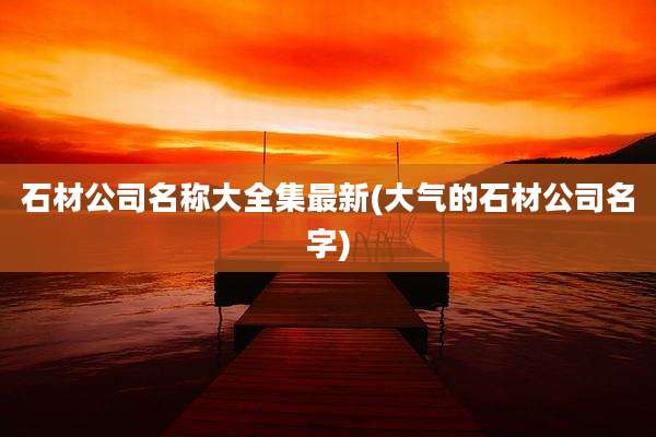 石材公司名称大全集最新(大气的石材公司名字)