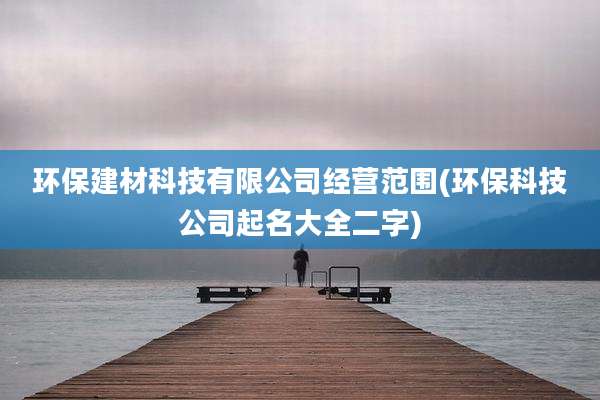 环保建材科技有限公司经营范围(环保科技公司起名大全二字)