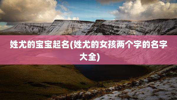 姓尤的宝宝起名(姓尤的女孩两个字的名字 大全)