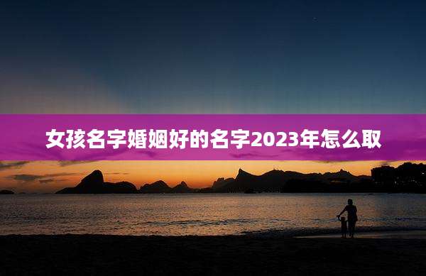 女孩名字婚姻好的名字2023年怎么取