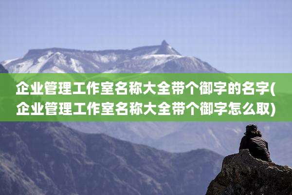 企业管理工作室名称大全带个御字的名字(企业管理工作室名称大全带个御字怎么取)