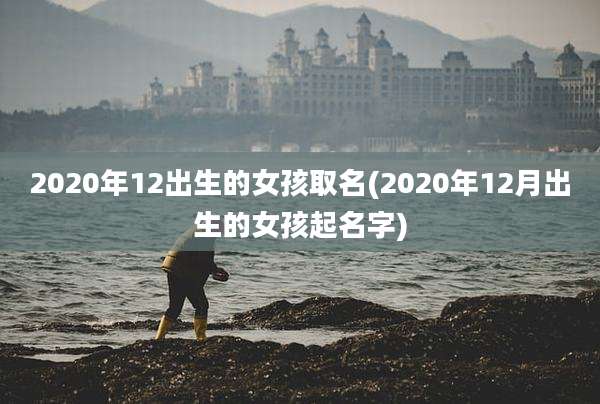 2020年12出生的女孩取名(2020年12月出生的女孩起名字)
