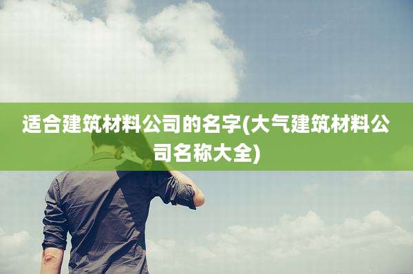 适合建筑材料公司的名字(大气建筑材料公司名称大全)