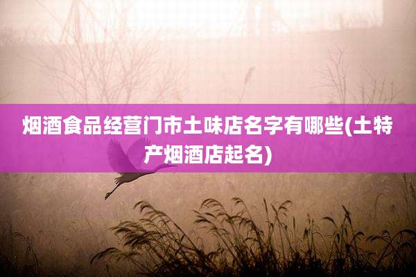 烟酒食品经营门市土味店名字有哪些(土特产烟酒店起名)