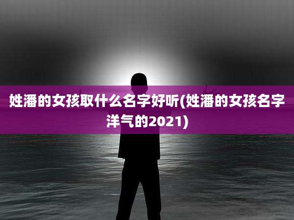 姓潘的女孩取什么名字好听(姓潘的女孩名字洋气的2021)