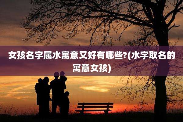 女孩名字属水寓意又好有哪些?(水字取名的寓意女孩)