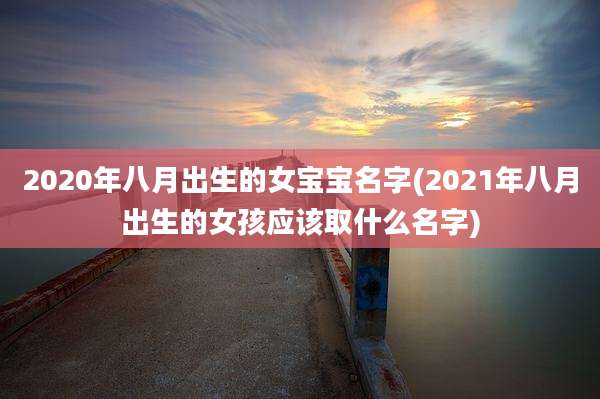 2020年八月出生的女宝宝名字(2021年八月出生的女孩应该取什么名字)