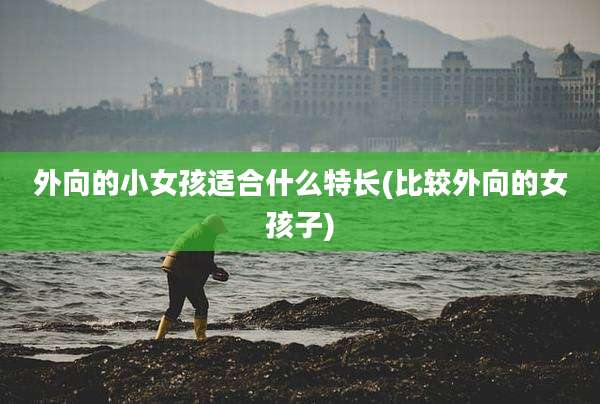 外向的小女孩适合什么特长(比较外向的女孩子)