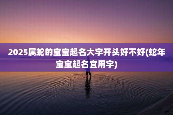 2025属蛇的宝宝起名大字开头好不好(蛇年宝宝起名宜用字)