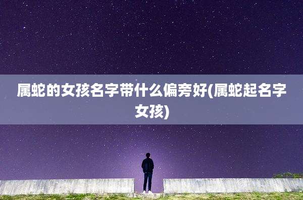 属蛇的女孩名字带什么偏旁好(属蛇起名字女孩)