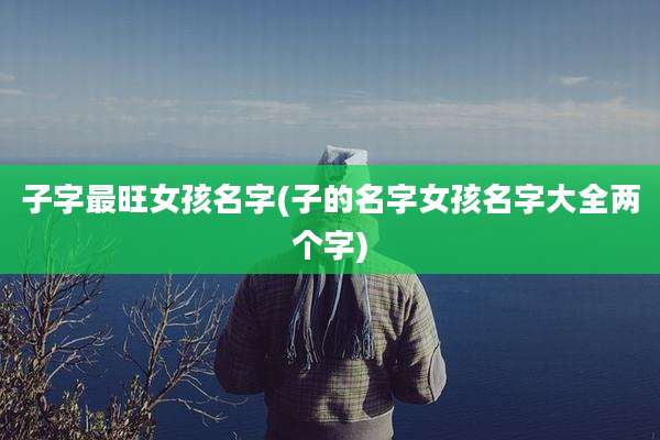 子字最旺女孩名字(子的名字女孩名字大全两个字)
