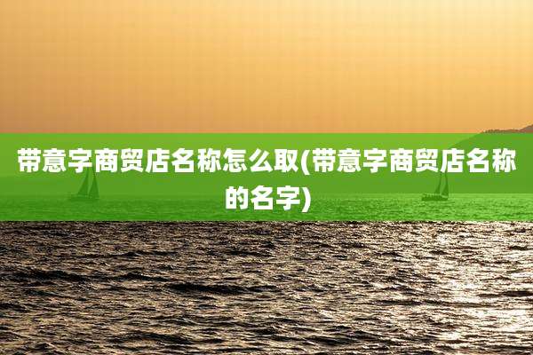 带意字商贸店名称怎么取(带意字商贸店名称的名字)
