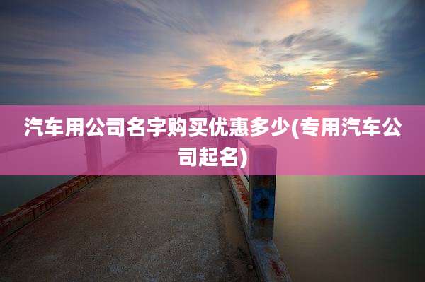 汽车用公司名字购买优惠多少(专用汽车公司起名)
