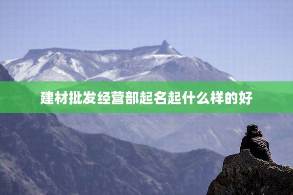 建材批发经营部起名起什么样的好