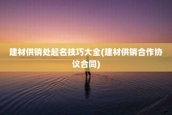 建材供销处起名技巧大全(建材供销合作协议合同)