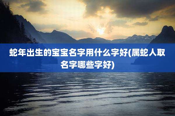 蛇年出生的宝宝名字用什么字好(属蛇人取名字哪些字好)