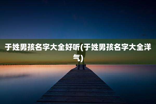 于姓男孩名字大全好听(于姓男孩名字大全洋气)