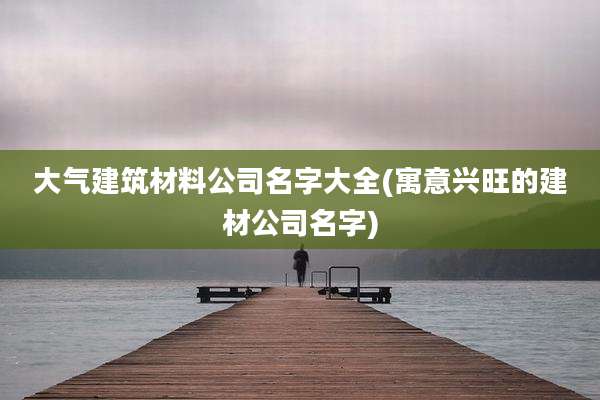 大气建筑材料公司名字大全(寓意兴旺的建材公司名字)