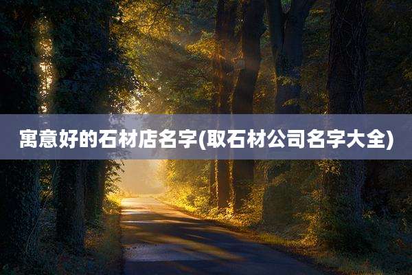 寓意好的石材店名字(取石材公司名字大全)