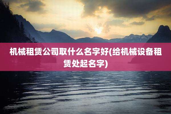 机械租赁公司取什么名字好(给机械设备租赁处起名字)