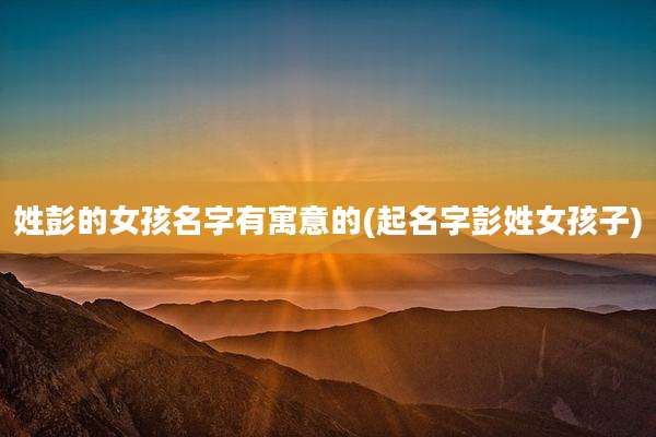 姓彭的女孩名字有寓意的(起名字彭姓女孩子)