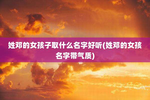 姓邓的女孩子取什么名字好听(姓邓的女孩名字带气质)