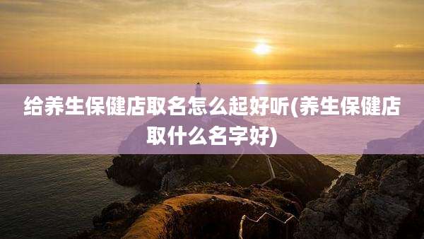给养生保健店取名怎么起好听(养生保健店取什么名字好)