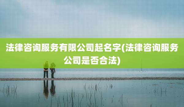法律咨询服务有限公司起名字(法律咨询服务公司是否合法)