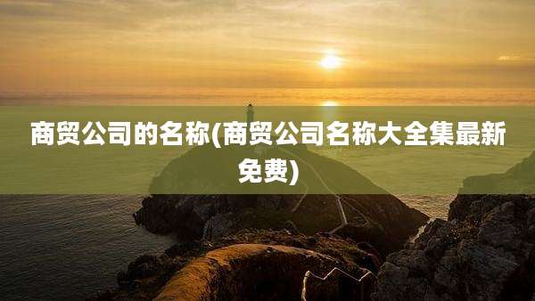 商贸公司的名称(商贸公司名称大全集最新免费)