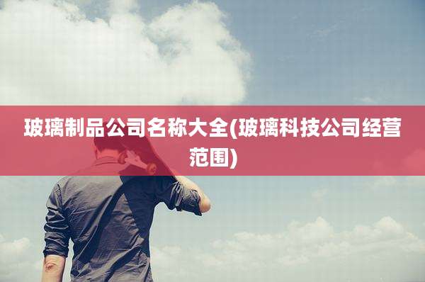 玻璃制品公司名称大全(玻璃科技公司经营范围)